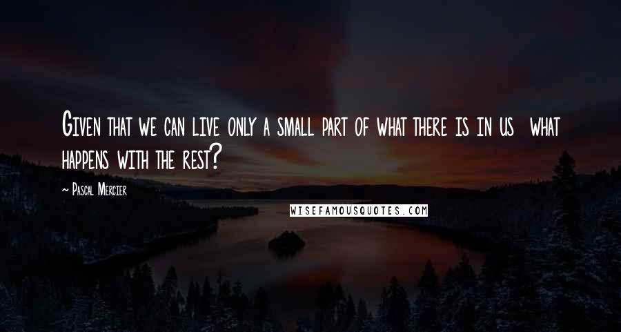 Pascal Mercier Quotes: Given that we can live only a small part of what there is in us what happens with the rest?