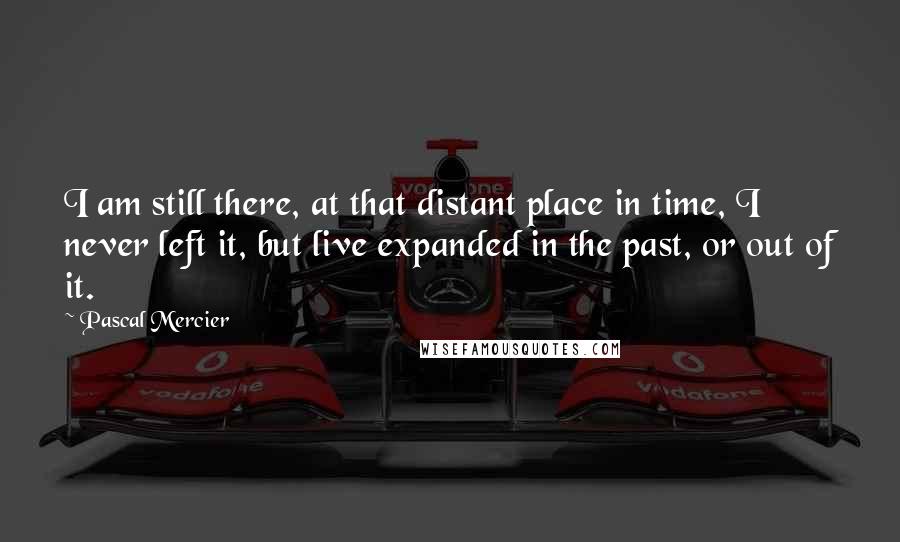 Pascal Mercier Quotes: I am still there, at that distant place in time, I never left it, but live expanded in the past, or out of it.