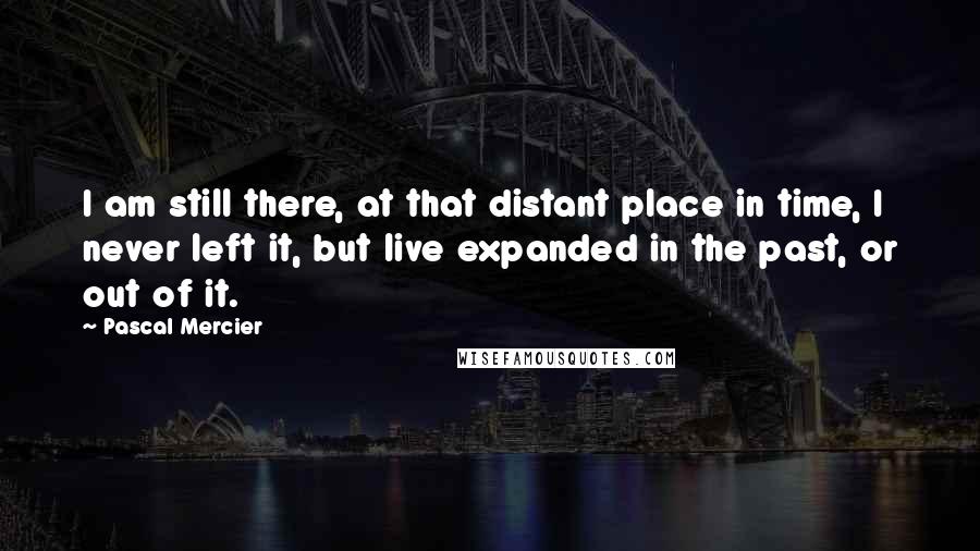 Pascal Mercier Quotes: I am still there, at that distant place in time, I never left it, but live expanded in the past, or out of it.