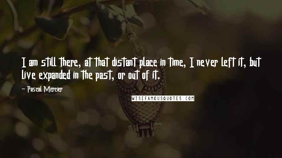 Pascal Mercier Quotes: I am still there, at that distant place in time, I never left it, but live expanded in the past, or out of it.