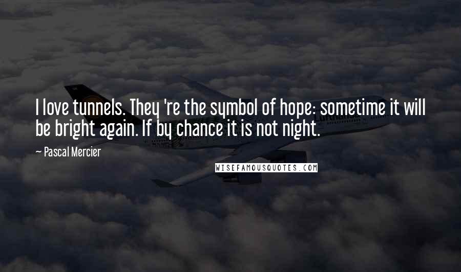 Pascal Mercier Quotes: I love tunnels. They 're the symbol of hope: sometime it will be bright again. If by chance it is not night.