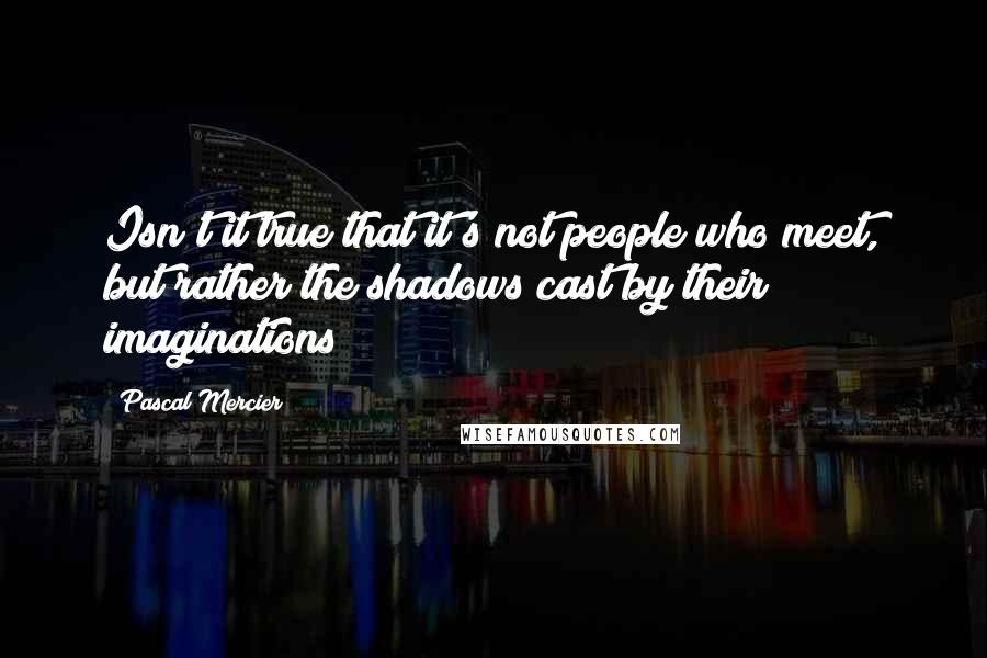 Pascal Mercier Quotes: Isn't it true that it's not people who meet, but rather the shadows cast by their imaginations?