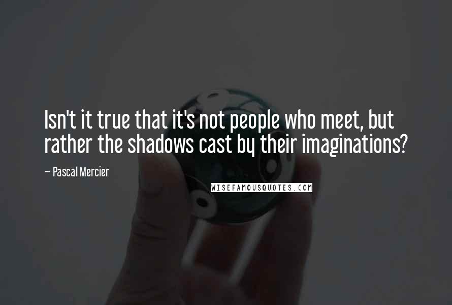 Pascal Mercier Quotes: Isn't it true that it's not people who meet, but rather the shadows cast by their imaginations?