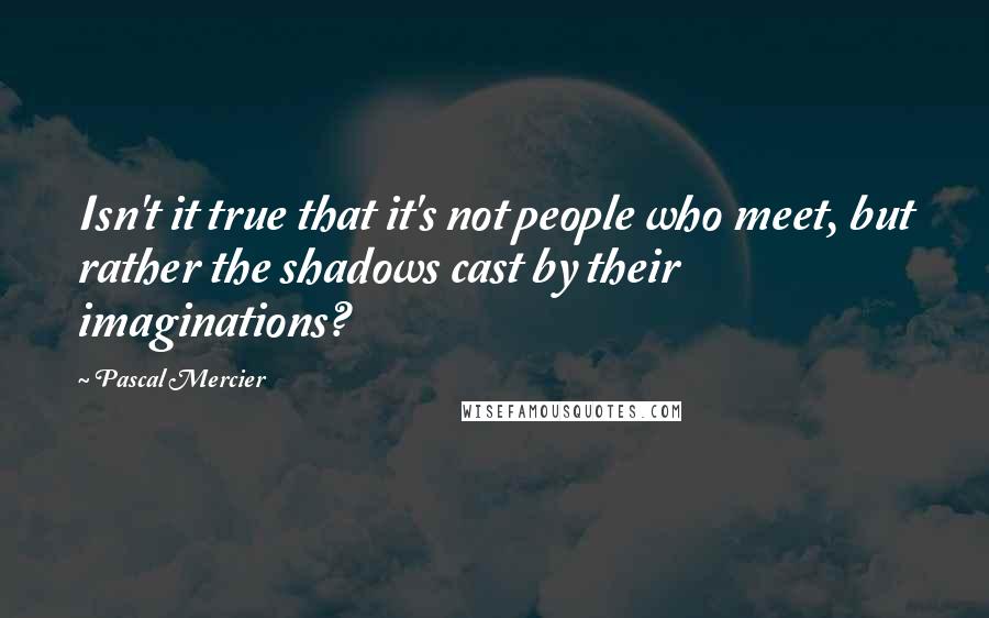 Pascal Mercier Quotes: Isn't it true that it's not people who meet, but rather the shadows cast by their imaginations?