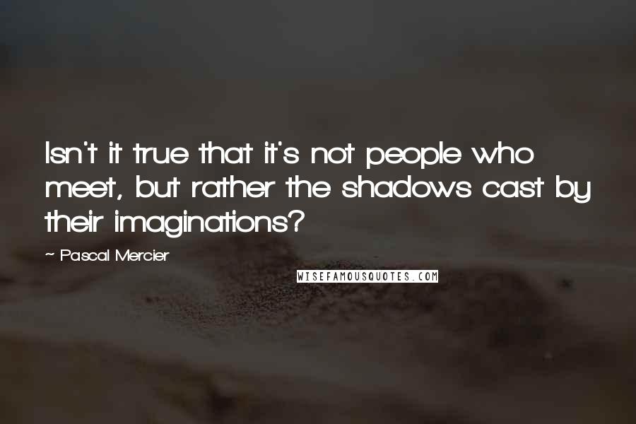 Pascal Mercier Quotes: Isn't it true that it's not people who meet, but rather the shadows cast by their imaginations?