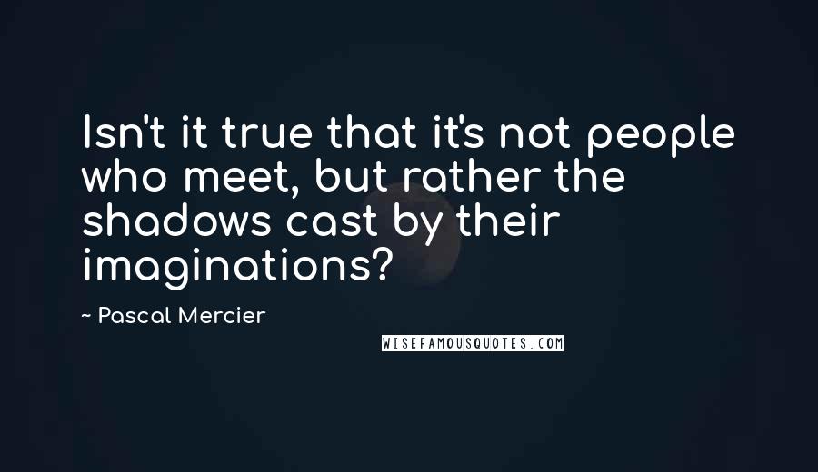 Pascal Mercier Quotes: Isn't it true that it's not people who meet, but rather the shadows cast by their imaginations?