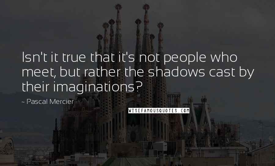 Pascal Mercier Quotes: Isn't it true that it's not people who meet, but rather the shadows cast by their imaginations?
