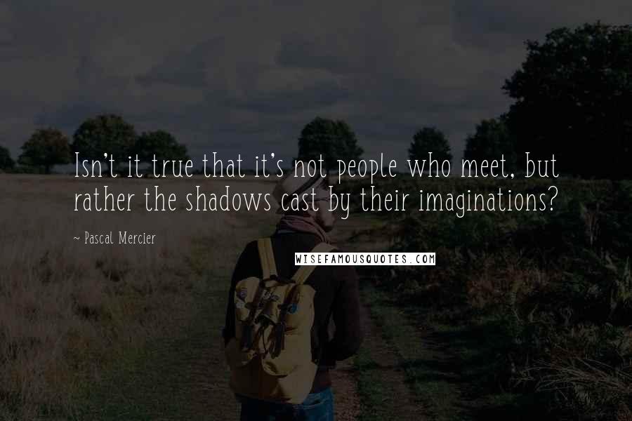 Pascal Mercier Quotes: Isn't it true that it's not people who meet, but rather the shadows cast by their imaginations?