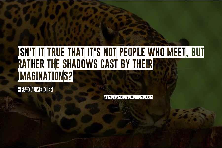 Pascal Mercier Quotes: Isn't it true that it's not people who meet, but rather the shadows cast by their imaginations?