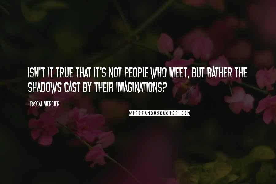 Pascal Mercier Quotes: Isn't it true that it's not people who meet, but rather the shadows cast by their imaginations?