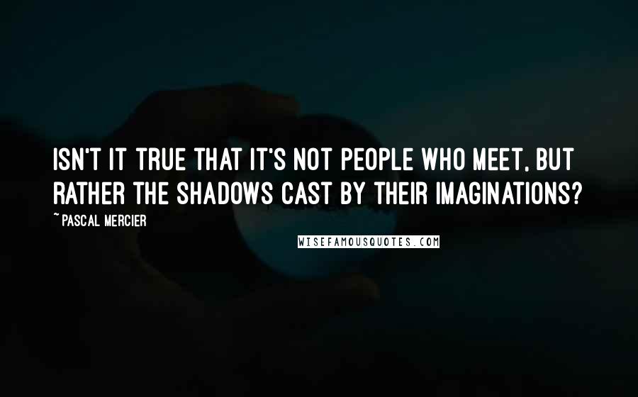 Pascal Mercier Quotes: Isn't it true that it's not people who meet, but rather the shadows cast by their imaginations?