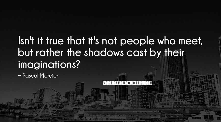 Pascal Mercier Quotes: Isn't it true that it's not people who meet, but rather the shadows cast by their imaginations?