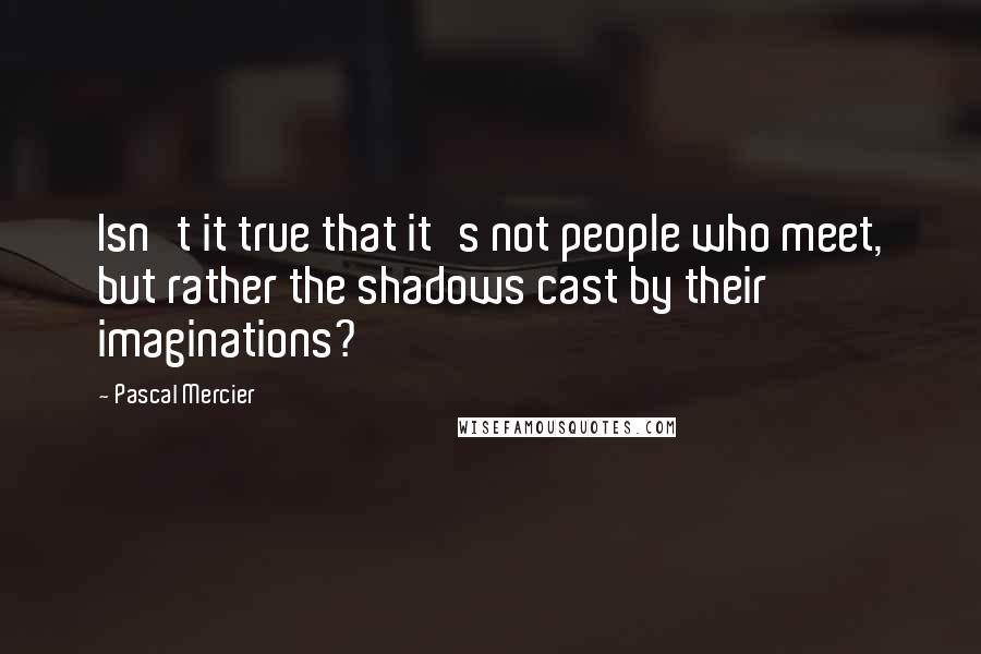 Pascal Mercier Quotes: Isn't it true that it's not people who meet, but rather the shadows cast by their imaginations?