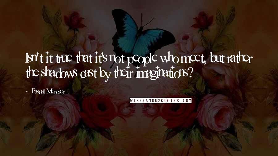 Pascal Mercier Quotes: Isn't it true that it's not people who meet, but rather the shadows cast by their imaginations?