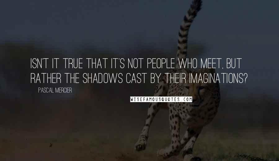 Pascal Mercier Quotes: Isn't it true that it's not people who meet, but rather the shadows cast by their imaginations?