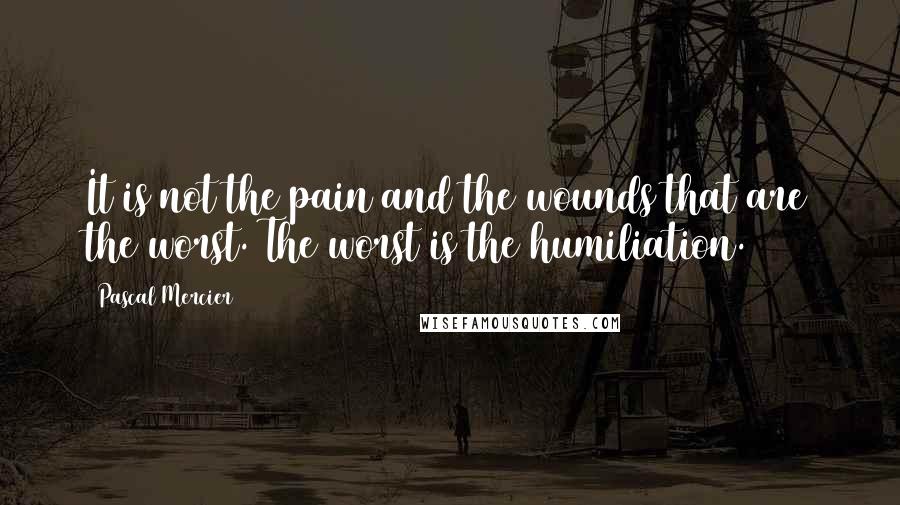 Pascal Mercier Quotes: It is not the pain and the wounds that are the worst. The worst is the humiliation.