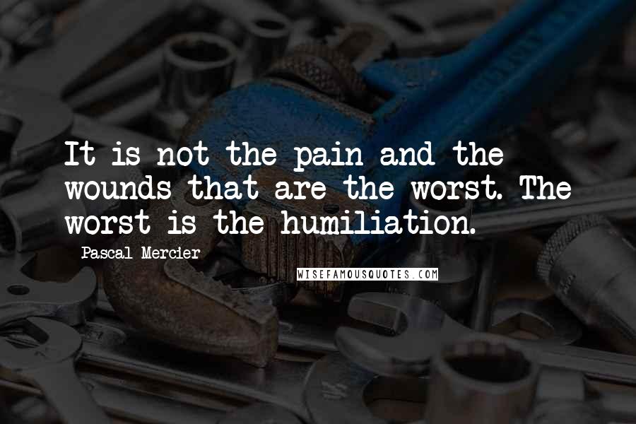 Pascal Mercier Quotes: It is not the pain and the wounds that are the worst. The worst is the humiliation.