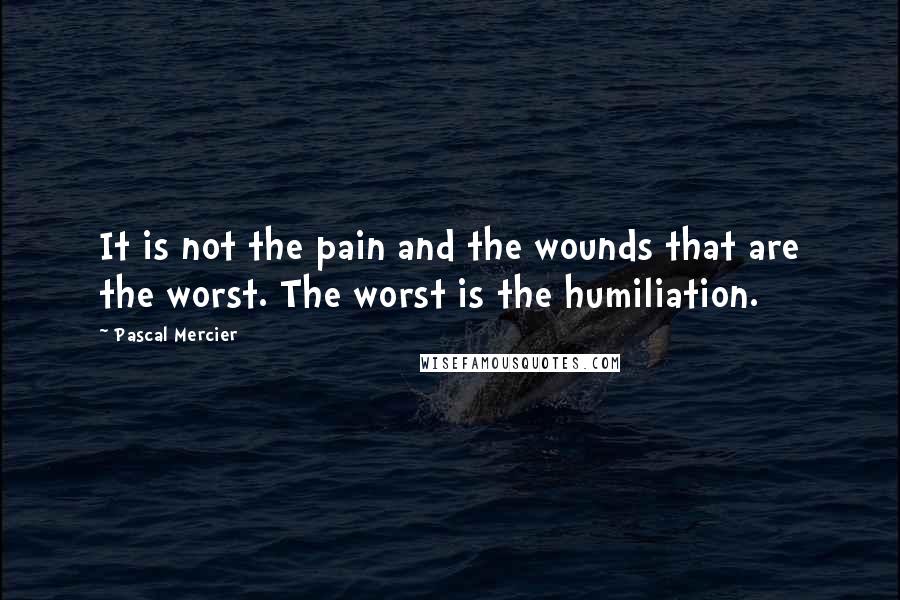 Pascal Mercier Quotes: It is not the pain and the wounds that are the worst. The worst is the humiliation.