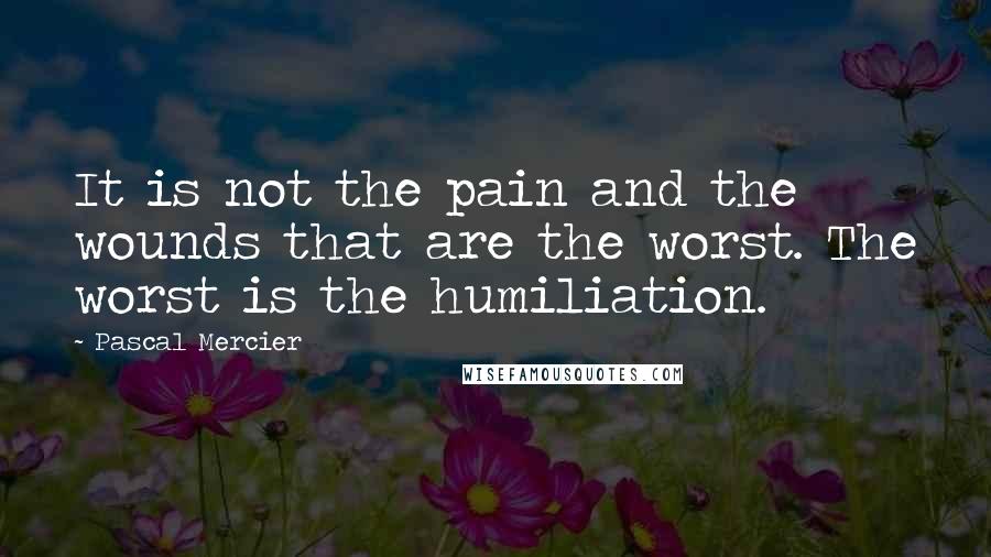 Pascal Mercier Quotes: It is not the pain and the wounds that are the worst. The worst is the humiliation.