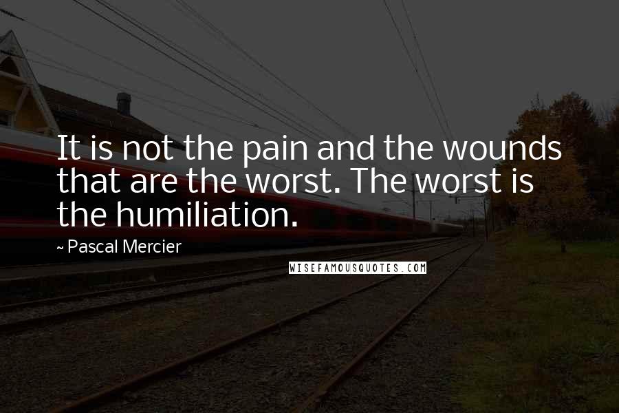 Pascal Mercier Quotes: It is not the pain and the wounds that are the worst. The worst is the humiliation.