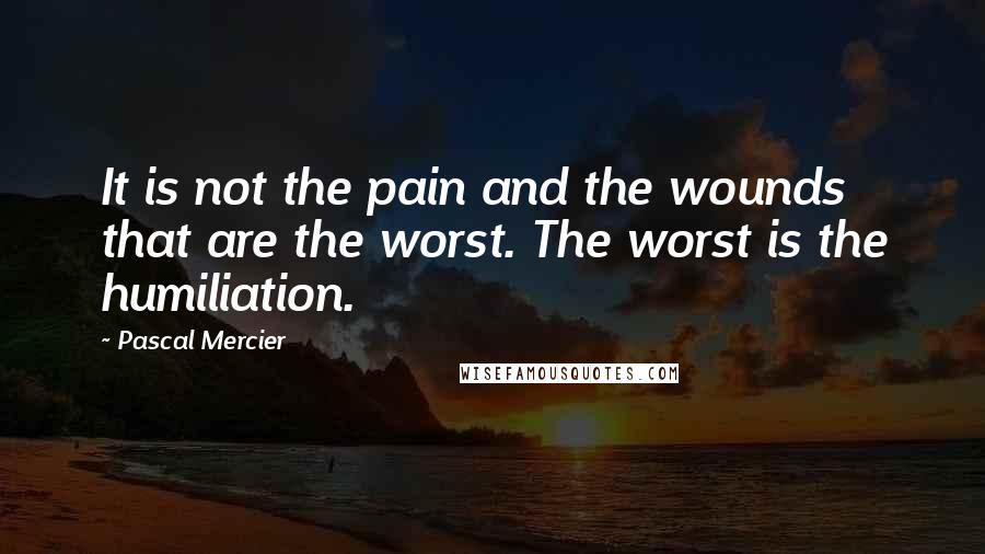 Pascal Mercier Quotes: It is not the pain and the wounds that are the worst. The worst is the humiliation.