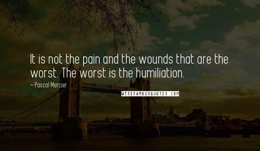 Pascal Mercier Quotes: It is not the pain and the wounds that are the worst. The worst is the humiliation.