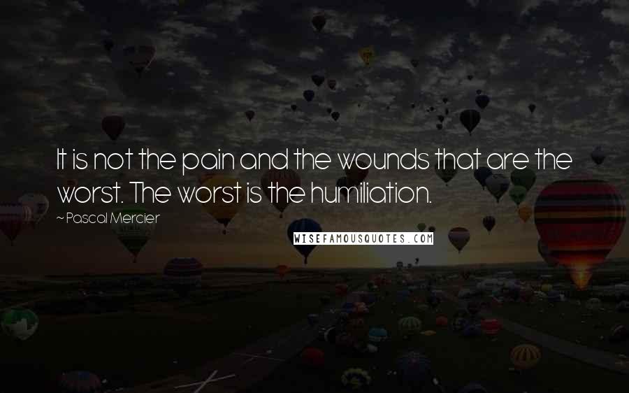 Pascal Mercier Quotes: It is not the pain and the wounds that are the worst. The worst is the humiliation.