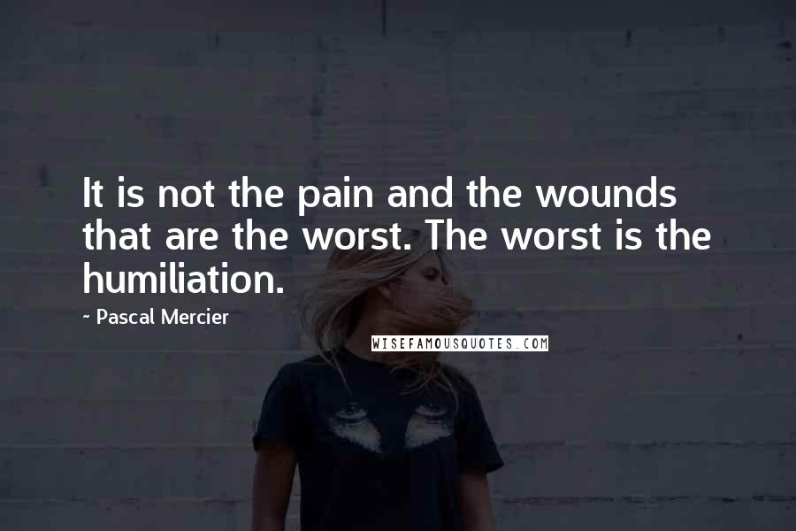 Pascal Mercier Quotes: It is not the pain and the wounds that are the worst. The worst is the humiliation.