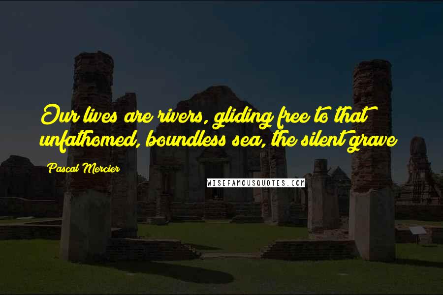 Pascal Mercier Quotes: Our lives are rivers, gliding free to that unfathomed, boundless sea, the silent grave!