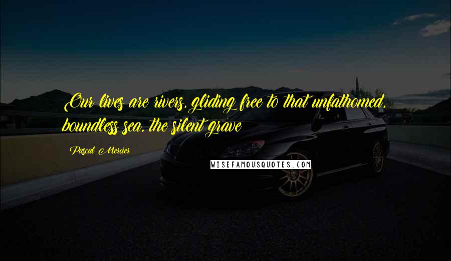 Pascal Mercier Quotes: Our lives are rivers, gliding free to that unfathomed, boundless sea, the silent grave!