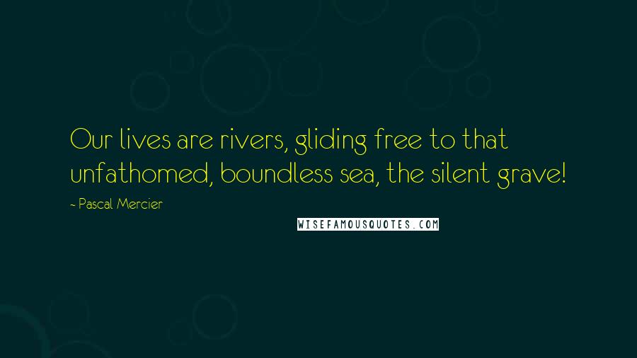 Pascal Mercier Quotes: Our lives are rivers, gliding free to that unfathomed, boundless sea, the silent grave!