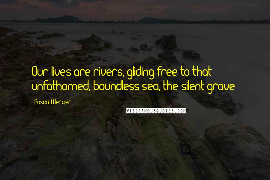 Pascal Mercier Quotes: Our lives are rivers, gliding free to that unfathomed, boundless sea, the silent grave!