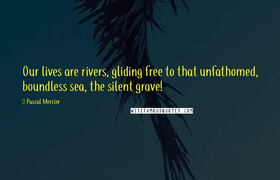 Pascal Mercier Quotes: Our lives are rivers, gliding free to that unfathomed, boundless sea, the silent grave!