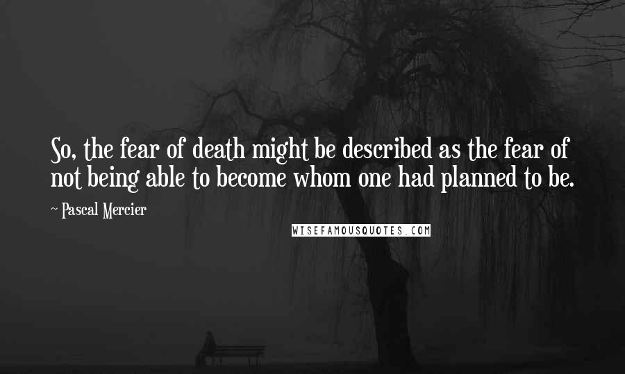 Pascal Mercier Quotes: So, the fear of death might be described as the fear of not being able to become whom one had planned to be.