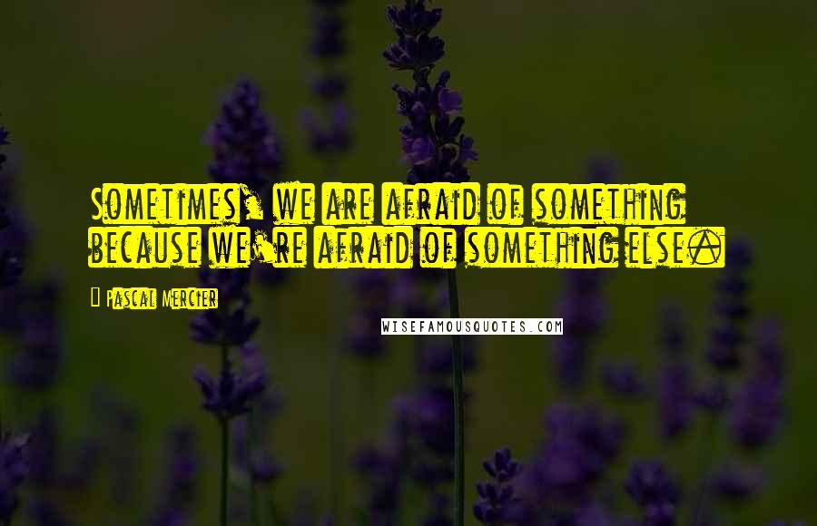 Pascal Mercier Quotes: Sometimes, we are afraid of something because we're afraid of something else.