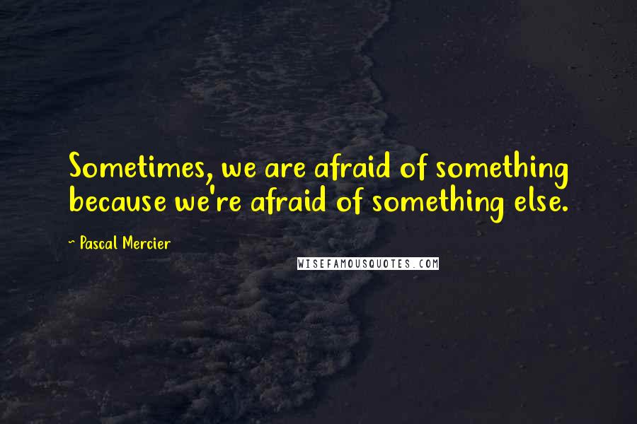 Pascal Mercier Quotes: Sometimes, we are afraid of something because we're afraid of something else.