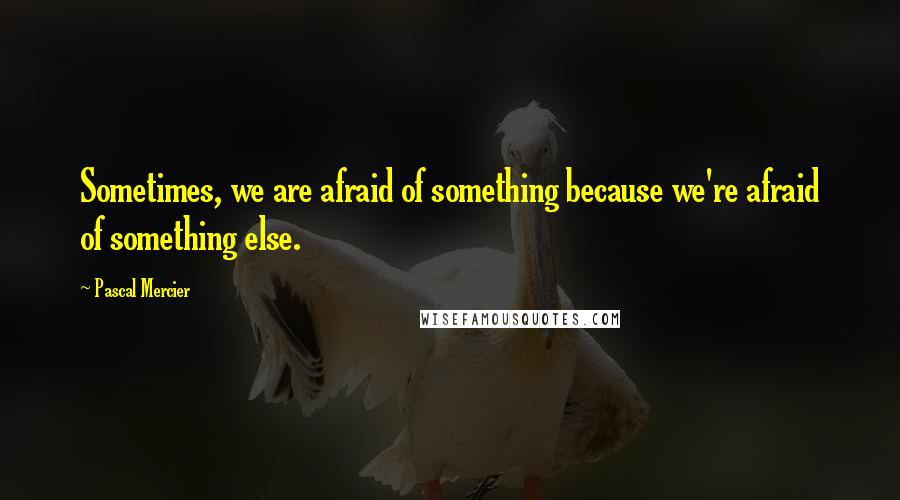 Pascal Mercier Quotes: Sometimes, we are afraid of something because we're afraid of something else.