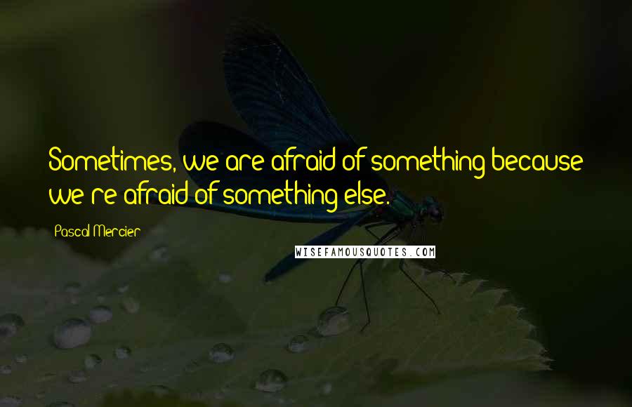 Pascal Mercier Quotes: Sometimes, we are afraid of something because we're afraid of something else.
