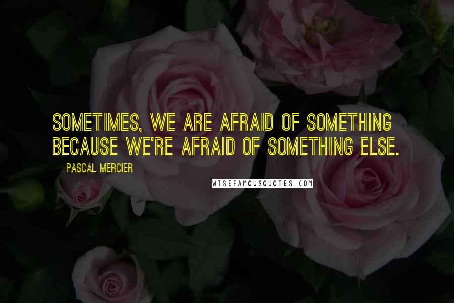 Pascal Mercier Quotes: Sometimes, we are afraid of something because we're afraid of something else.