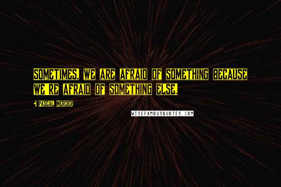 Pascal Mercier Quotes: Sometimes, we are afraid of something because we're afraid of something else.