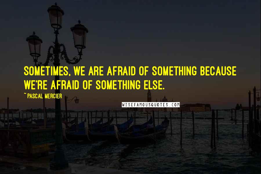 Pascal Mercier Quotes: Sometimes, we are afraid of something because we're afraid of something else.
