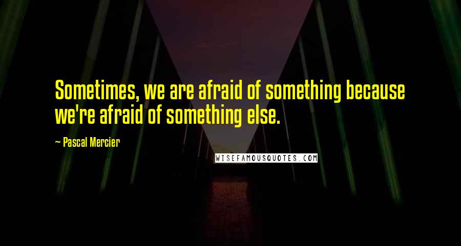 Pascal Mercier Quotes: Sometimes, we are afraid of something because we're afraid of something else.