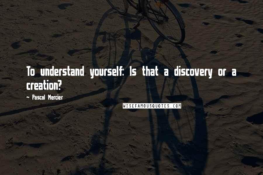 Pascal Mercier Quotes: To understand yourself: Is that a discovery or a creation?