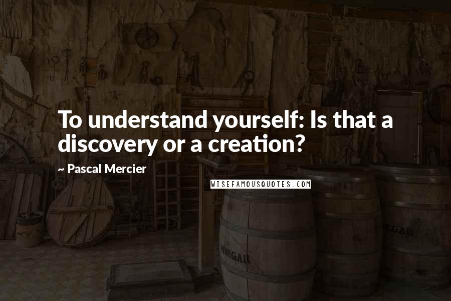 Pascal Mercier Quotes: To understand yourself: Is that a discovery or a creation?