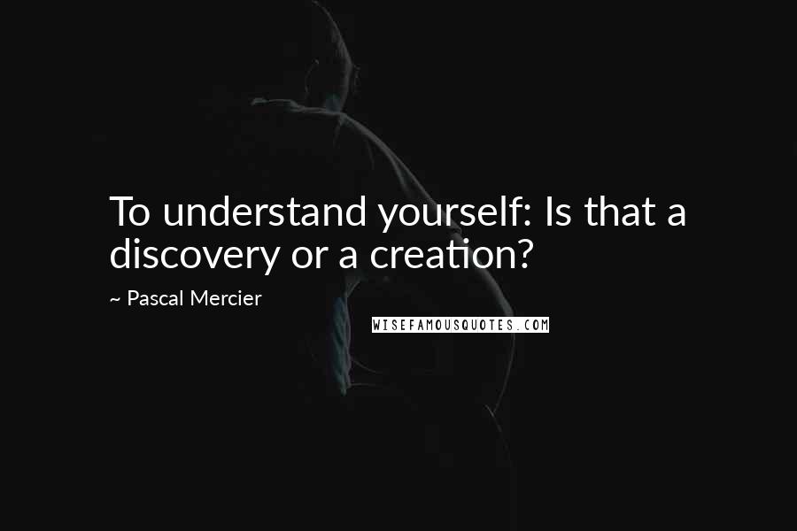 Pascal Mercier Quotes: To understand yourself: Is that a discovery or a creation?