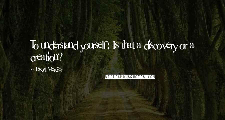 Pascal Mercier Quotes: To understand yourself: Is that a discovery or a creation?