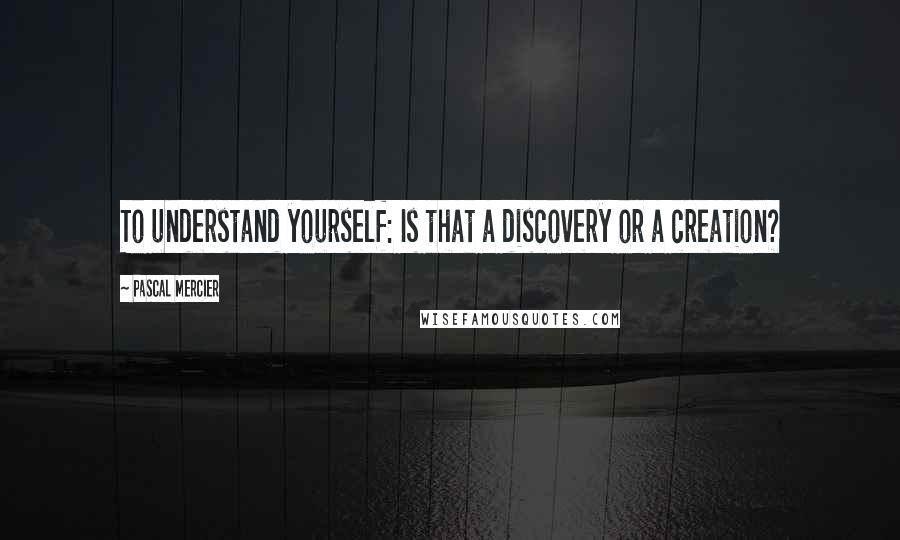 Pascal Mercier Quotes: To understand yourself: Is that a discovery or a creation?