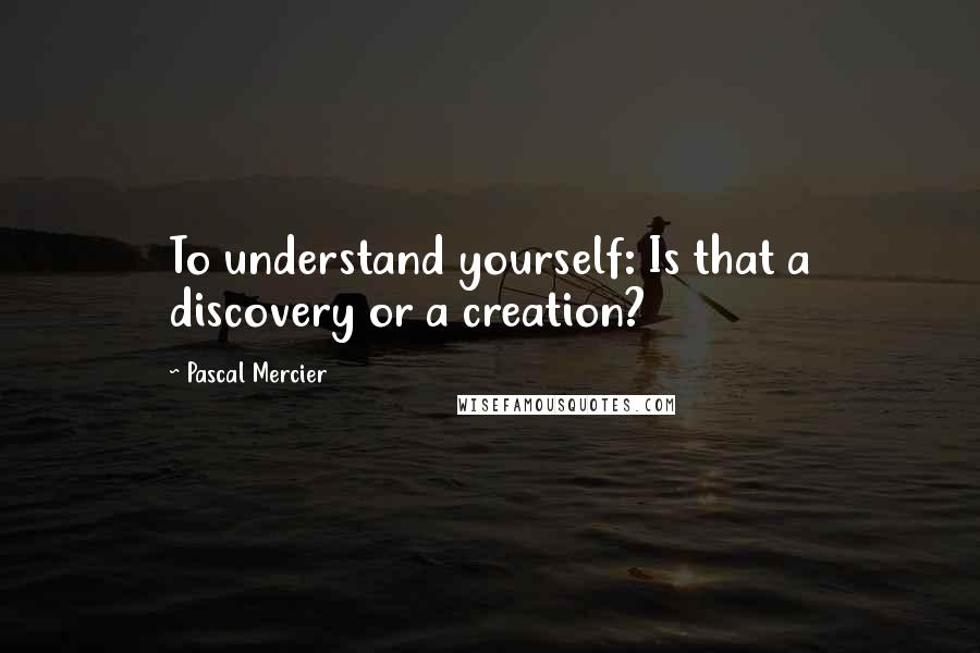 Pascal Mercier Quotes: To understand yourself: Is that a discovery or a creation?