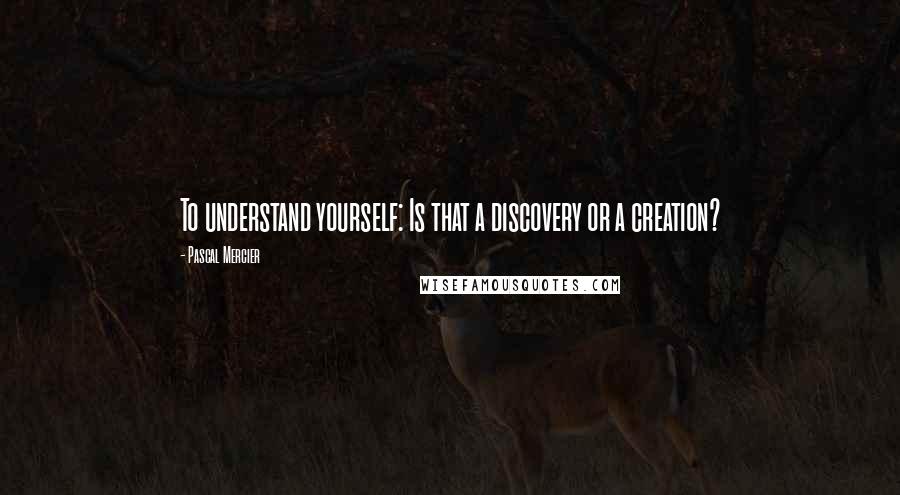 Pascal Mercier Quotes: To understand yourself: Is that a discovery or a creation?