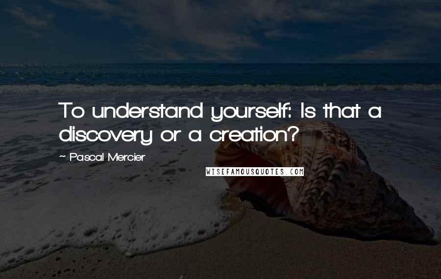 Pascal Mercier Quotes: To understand yourself: Is that a discovery or a creation?